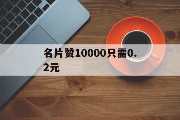 名片赞10000只需0.2元（名片赞全网最快 全天赠送15倍）