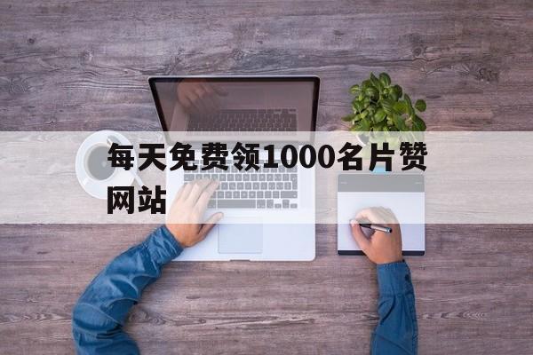 每天免费领1000名片赞网站（每天免费领取10000名片赞网站）