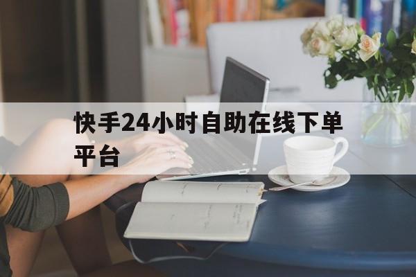 快手24小时自助在线下单平台（快手24小时自助在线下单平台微信支付）