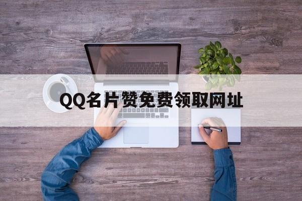 QQ名片赞免费领取网址（名片赞免费领取网址手机）