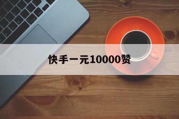 快手一元10000赞（快手1元10000赞活人）