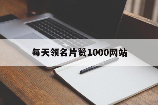 每天领名片赞1000网站（每天领取1000名片赞免费）