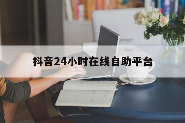 抖音24小时在线自助平台（抖音24小时自助业务下单平台）