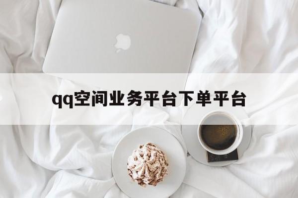 qq空间业务平台下单平台（空间业务平台下单平台是什么）