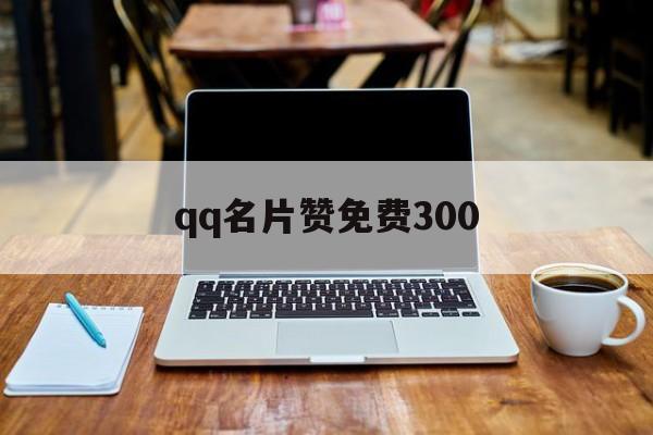 qq名片赞免费300（名片赞免费平台网站）