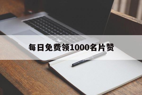 每日免费领1000名片赞（每日免费领取1000名片赞网址）