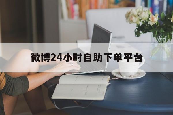 微博24小时自助下单平台（微博24小时自助下单平台便宜）