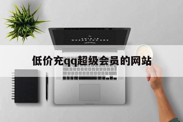 低价充qq超级会员的网站（低价充超级会员的网站是什么）