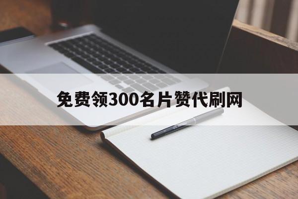 免费领300名片赞代刷网的简单介绍