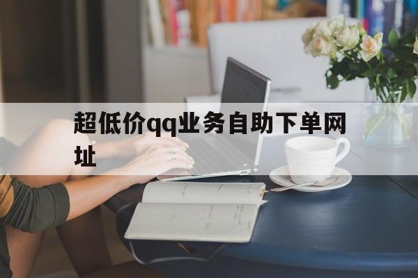 超低价qq业务自助下单网址（超低价业务自助下单网址是什么）