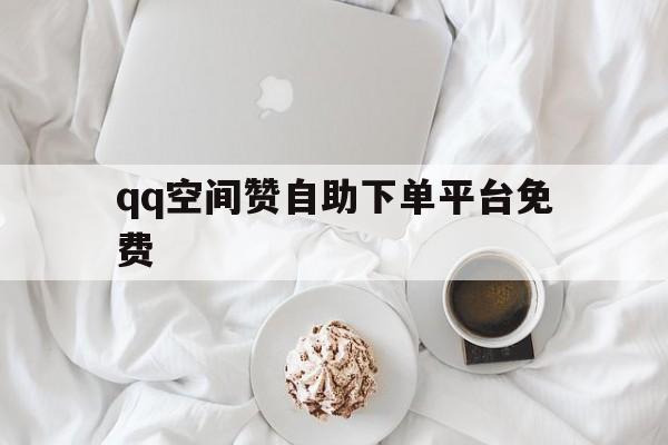 qq空间赞自助下单平台免费（空间赞24小时自助下单平台）