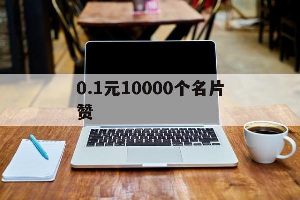 0.1元10000个名片赞（01元一万名片赞网站01元一万名片赞）