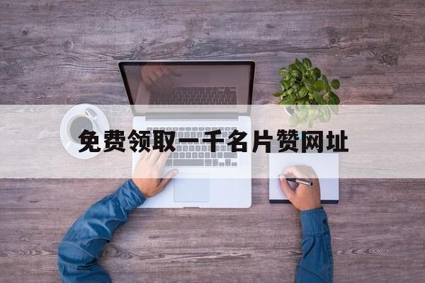 免费领取一千名片赞网址（免费领取1000名片赞网站）