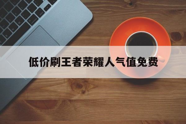 低价刷王者荣耀人气值免费（王者荣耀人气值刷取网站1元1万）