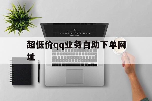 超低价qq业务自助下单网址（业务自助下单平台全网最低）