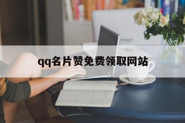 qq名片赞免费领取网站（名片赞免费领取网站业务）