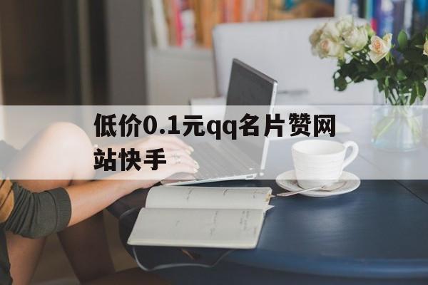 低价0.1元qq名片赞网站快手（低价01元名片赞网站微信支付）