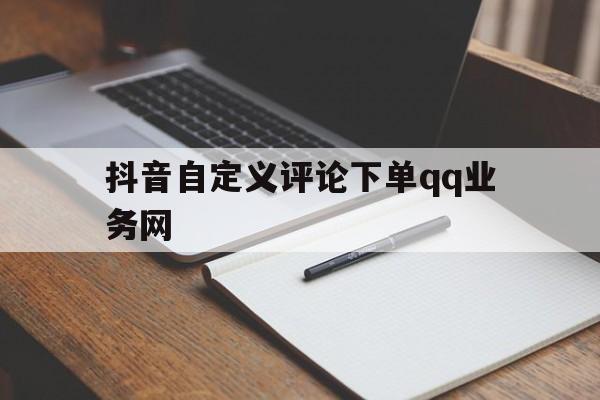 抖音自定义评论下单qq业务网（抖音自定义评论下单业务网址是什么）