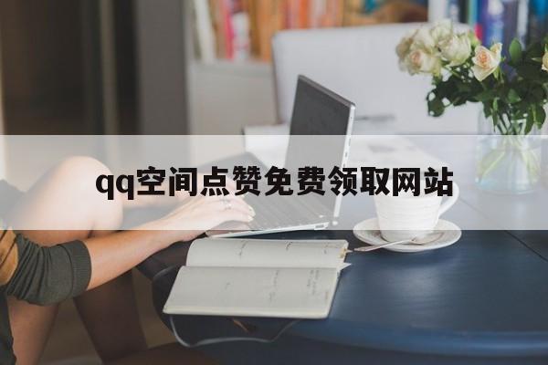 qq空间点赞免费领取网站（空间点赞免费领取网站有哪些）