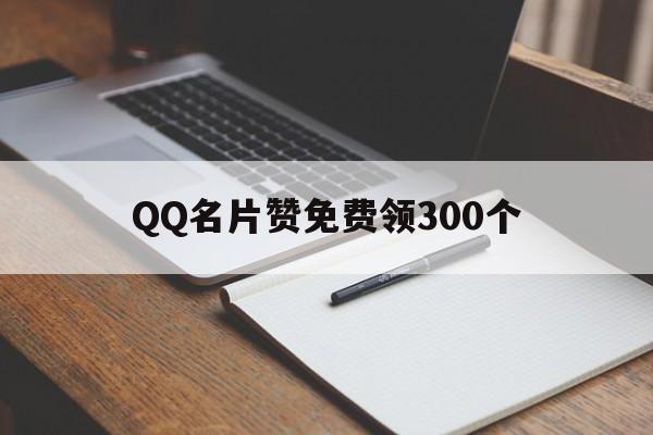 QQ名片赞免费领300个（名片赞免费领取网站大全）