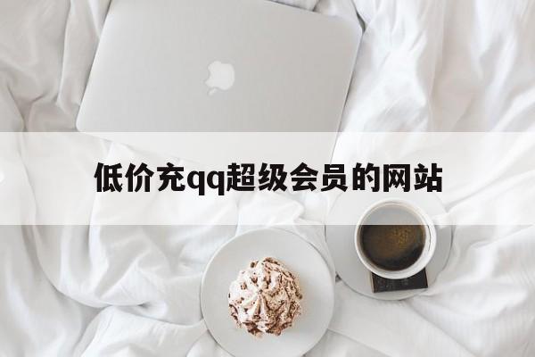 低价充qq超级会员的网站（充值超级会员比较便宜的平台）