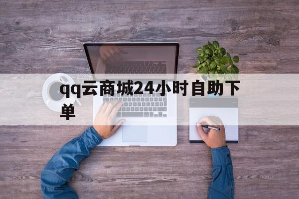 qq云商城24小时自助下单（云商城24小时自助下单平台下载）