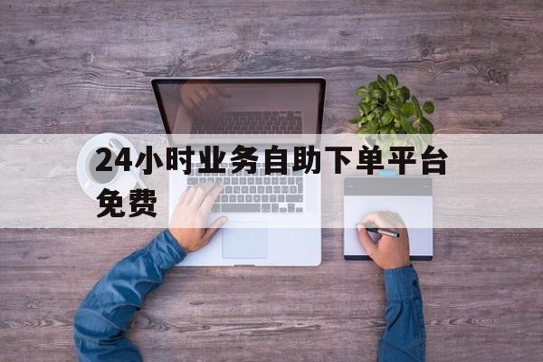 24小时业务自助下单平台免费（业务平台24小时自助下单平台）