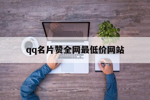 qq名片赞全网最低价网站（名片赞全网最低价网站下载）