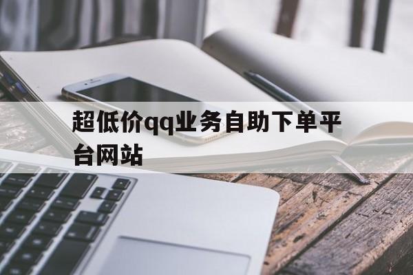 超低价qq业务自助下单平台网站（超低价业务自助下单平台网站50个）