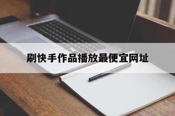 刷快手作品播放最便宜网址（刷快手作品播放最便宜网址是多少）