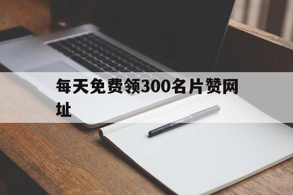 每天免费领300名片赞网址的简单介绍