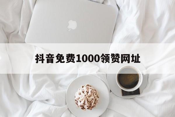 抖音免费1000领赞网址（抖音免费领10000赞软件）