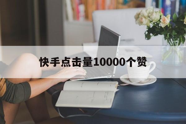 快手点击量10000个赞（快手点击量10000给多少钱）