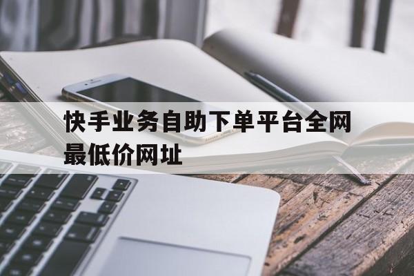 包含快手业务自助下单平台全网最低价网址的词条