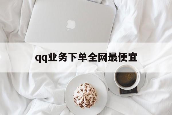 qq业务下单全网最便宜（业务下单全网最便宜是真的吗）