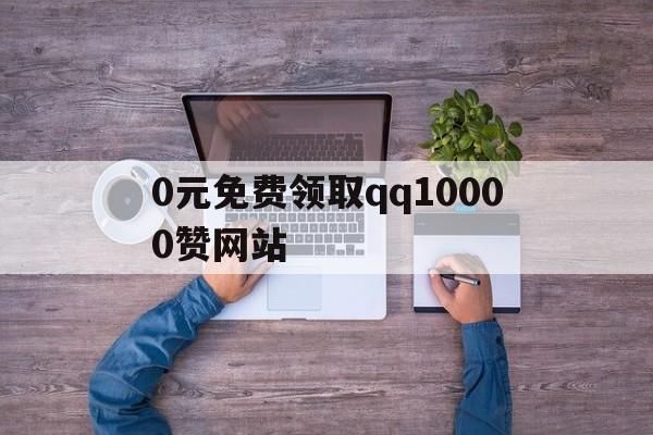 包含0元免费领取qq10000赞网站的词条