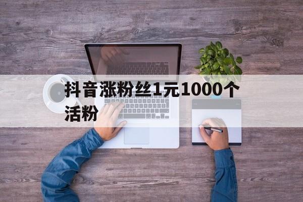 抖音涨粉丝1元1000个活粉（涨粉丝1元1000个活粉是真的吗）