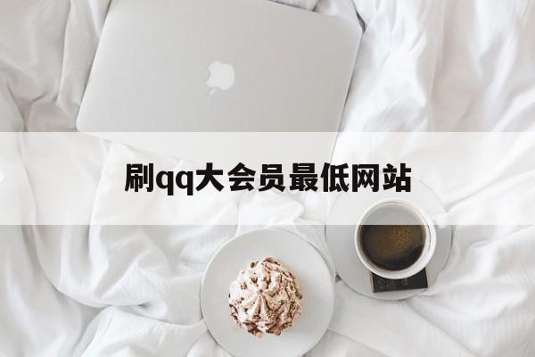 刷qq大会员最低网站（可以刷大会员的网站）