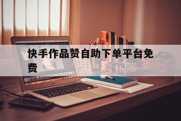 快手作品赞自助下单平台免费（24小时ks业务自助下单平台）