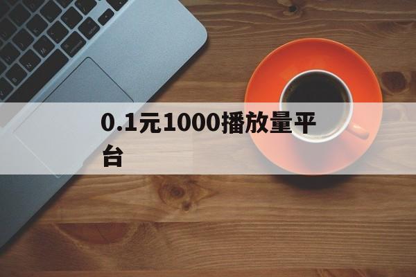 0.1元1000播放量平台（块钱播放量上万有什么好处）