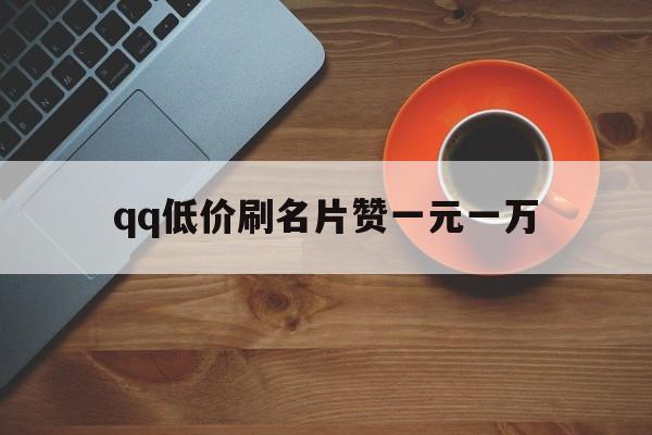 qq低价刷名片赞一元一万（名片赞在线刷免费领1万赞）