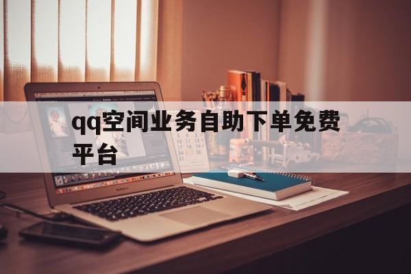 qq空间业务自助下单免费平台（空间业务自助下单免费平台是真的吗）