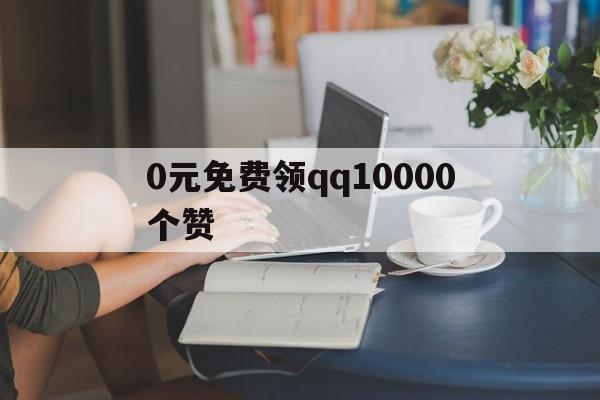 包含0元免费领qq10000个赞的词条