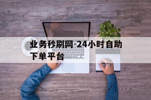 业务秒刷网-24小时自助下单平台的简单介绍